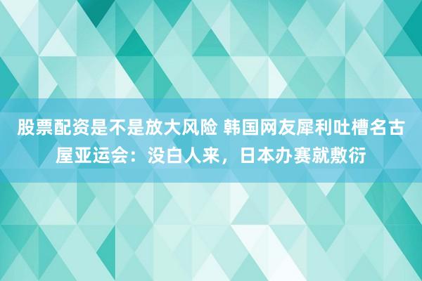 股票配资是不是放大风险 韩国网友犀利吐槽名古屋亚运会：没白人来，日本办赛就敷衍