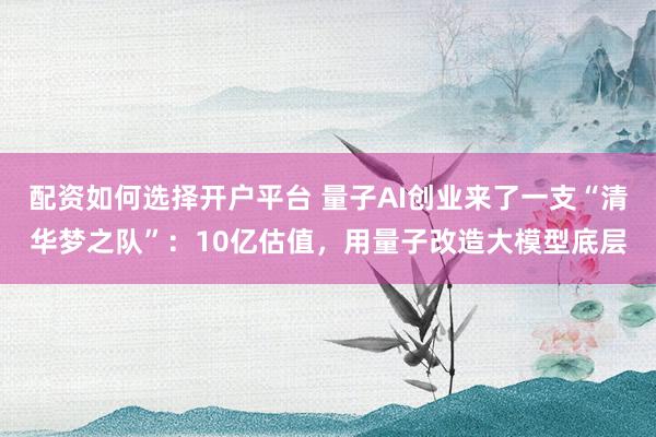 配资如何选择开户平台 量子AI创业来了一支“清华梦之队”：10亿估值，用量子改造大模型底层