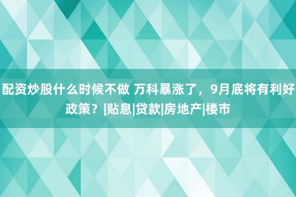 配资炒股什么时候不做 万科暴涨了，9月底将有利好政策？|贴息|贷款|房地产|楼市