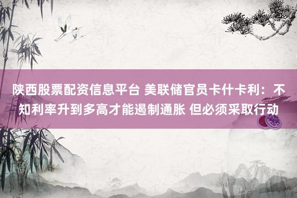陕西股票配资信息平台 美联储官员卡什卡利：不知利率升到多高才能遏制通胀 但必须采取行动
