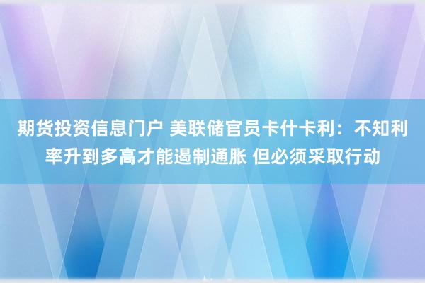 期货投资信息门户 美联储官员卡什卡利：不知利率升到多高才能遏制通胀 但必须采取行动