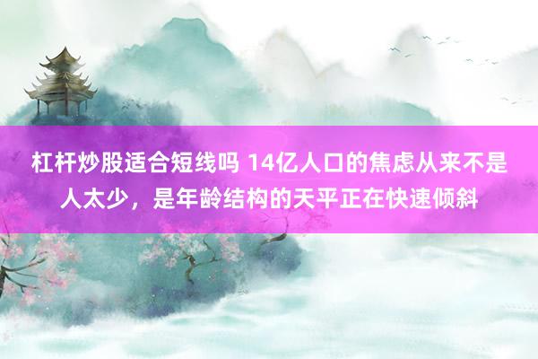 杠杆炒股适合短线吗 14亿人口的焦虑从来不是人太少，是年龄结构的天平正在快速倾斜