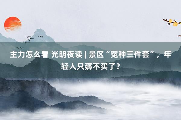 主力怎么看 光明夜读 | 景区“冤种三件套”，年轻人只薅不买了？