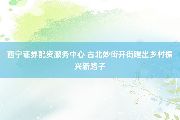 西宁证券配资服务中心 古北妙街开街蹚出乡村振兴新路子