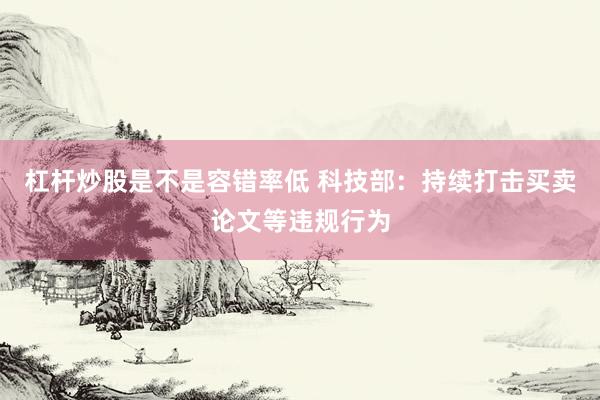 杠杆炒股是不是容错率低 科技部：持续打击买卖论文等违规行为