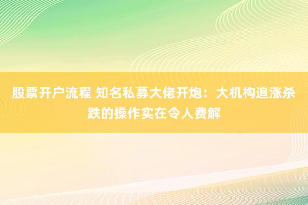 股票开户流程 知名私募大佬开炮：大机构追涨杀跌的操作实在令人费解