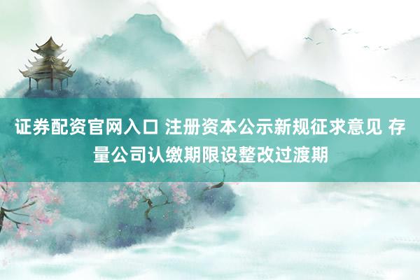 证券配资官网入口 注册资本公示新规征求意见 存量公司认缴期限设整改过渡期