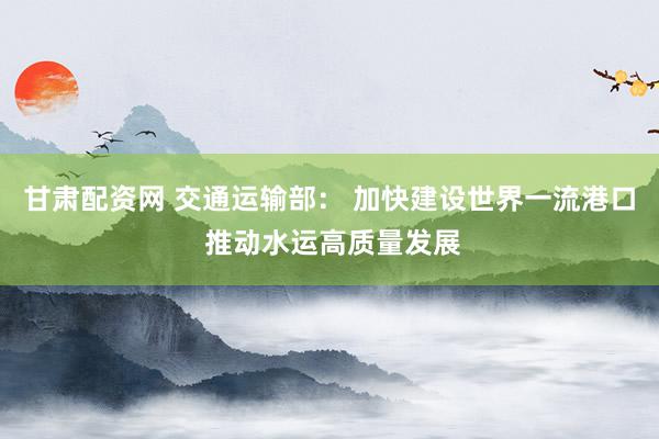 甘肃配资网 交通运输部： 加快建设世界一流港口 推动水运高质量发展