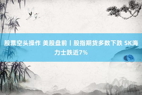 股票空头操作 美股盘前丨股指期货多数下跌 SK海力士跌近7%