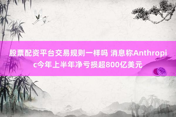 股票配资平台交易规则一样吗 消息称Anthropic今年上半年净亏损超800亿美元