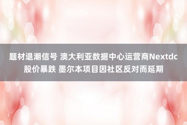 题材退潮信号 澳大利亚数据中心运营商Nextdc股价暴跌 墨尔本项目因社区反对而延期