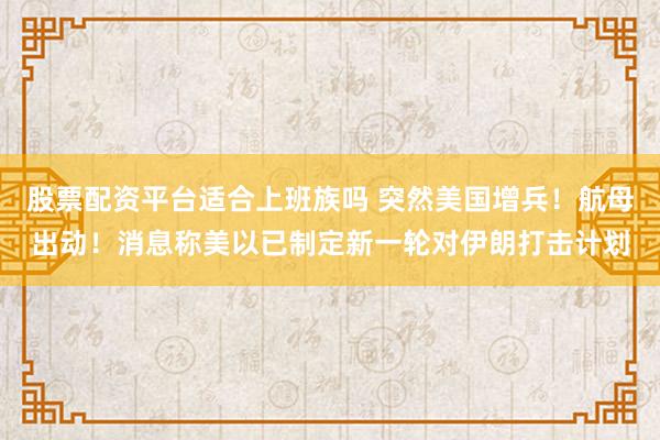 股票配资平台适合上班族吗 突然美国增兵！航母出动！消息称美以已制定新一轮对伊朗打击计划