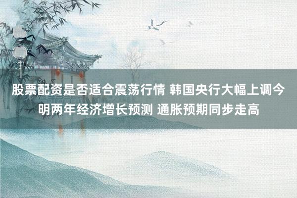 股票配资是否适合震荡行情 韩国央行大幅上调今明两年经济增长预测 通胀预期同步走高