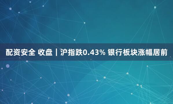 配资安全 收盘｜沪指跌0.43% 银行板块涨幅居前