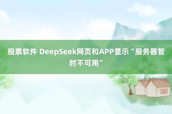 股票软件 DeepSeek网页和APP显示“服务器暂时不可用”
