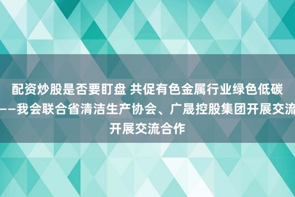 配资炒股是否要盯盘 共促有色金属行业绿色低碳发展——我会联合省清洁生产协会、广晟控股集团开展交流合作
