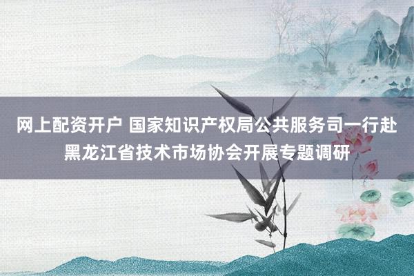 网上配资开户 国家知识产权局公共服务司一行赴黑龙江省技术市场协会开展专题调研