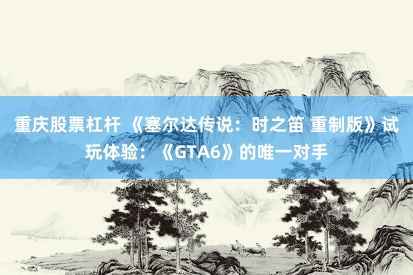 重庆股票杠杆 《塞尔达传说：时之笛 重制版》试玩体验：《GTA6》的唯一对手