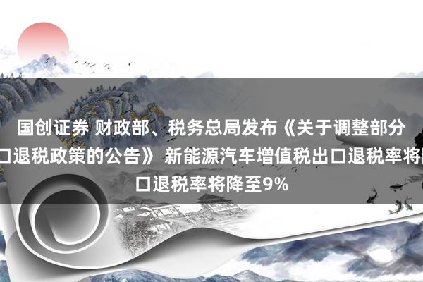 国创证券 财政部、税务总局发布《关于调整部分产品出口退税政策的公告》 新能源汽车增值税出口退税率将降至9%