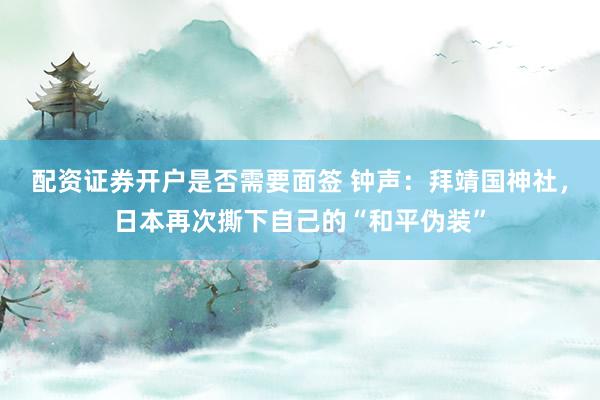 配资证券开户是否需要面签 钟声：拜靖国神社，日本再次撕下自己的“和平伪装”