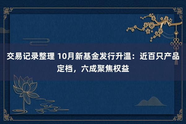 交易记录整理 10月新基金发行升温：近百只产品定档，六成聚焦权益