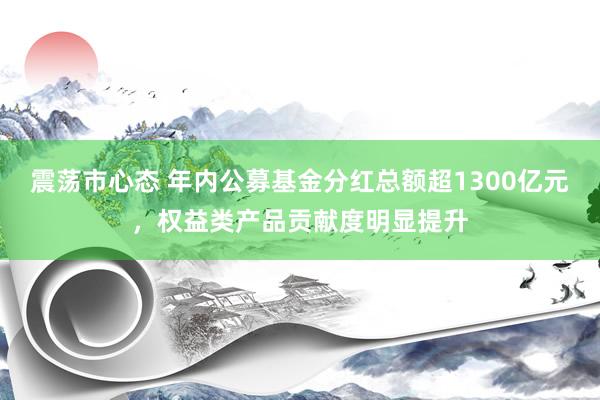 震荡市心态 年内公募基金分红总额超1300亿元，权益类产品贡献度明显提升