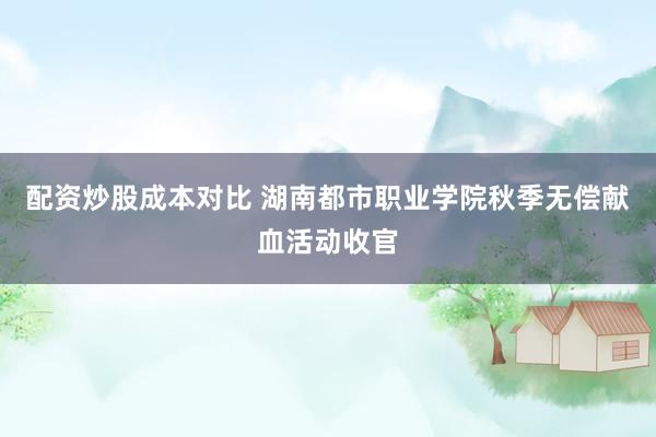 配资炒股成本对比 湖南都市职业学院秋季无偿献血活动收官