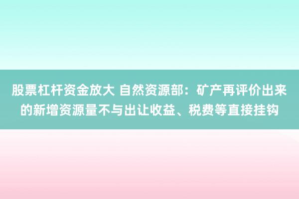 股票杠杆资金放大 自然资源部：矿产再评价出来的新增资源量不与出让收益、税费等直接挂钩